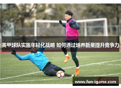 英甲球队实施年轻化战略 如何通过培养新星提升竞争力 英甲球队实施年轻化战略 如何通过培养新星提升竞争力