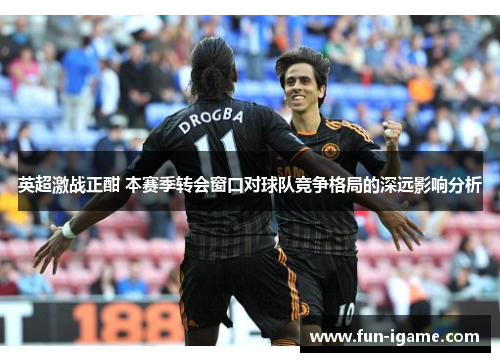英超激战正酣 本赛季转会窗口对球队竞争格局的深远影响分析 英超激战正酣 本赛季转会窗口对球队竞争格局的深远影响分析