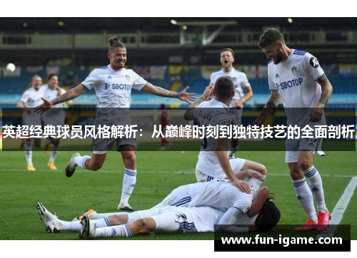 英超经典球员风格解析:从巅峰时刻到独特技艺的全面剖析 英超经典球员风格解析:从巅峰时刻到独特技艺的全面剖析