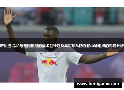 萨利巴 乌帕与楚阿梅尼的战术互补性及其对球队防守和中场组织的影响分析 萨利巴 乌帕与楚阿梅尼的战术互补性及其对球队防守和中场组织的影响分析
