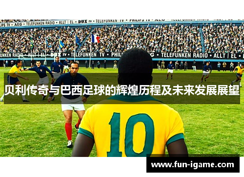 贝利传奇与巴西足球的辉煌历程及未来发展展望
