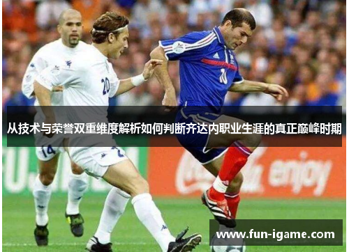 从技术与荣誉双重维度解析如何判断齐达内职业生涯的真正巅峰时期