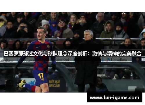巴塞罗那球迷文化与球队理念深度剖析:激情与精神的完美融合 巴塞罗那球迷文化与球队理念深度剖析:激情与精神的完美融合