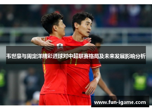 韦世豪与周定洋精彩进球对中超联赛格局及未来发展影响分析