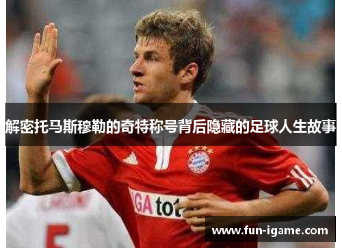 解密托马斯穆勒的奇特称号背后隐藏的足球人生故事