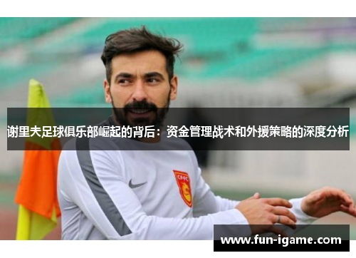 谢里夫足球俱乐部崛起的背后：资金管理战术和外援策略的深度分析