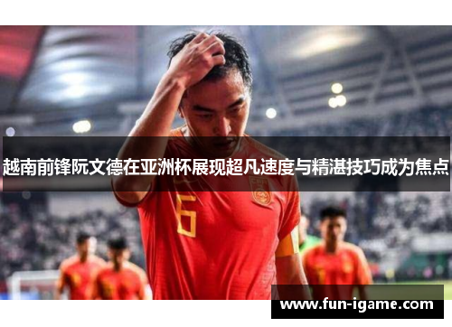 越南前锋阮文德在亚洲杯展现超凡速度与精湛技巧成为焦点