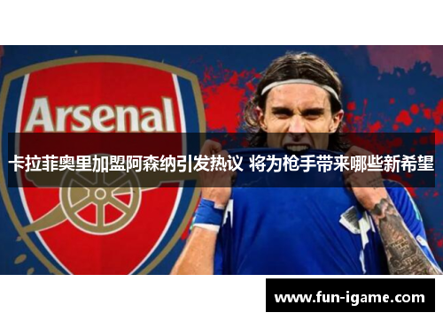 卡拉菲奥里加盟阿森纳引发热议 将为枪手带来哪些新希望 卡拉菲奥里加盟阿森纳引发热议 将为枪手带来哪些新希望