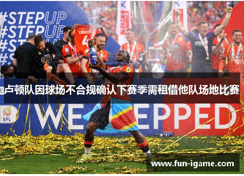 卢顿队因球场不合规确认下赛季需租借他队场地比赛 卢顿队因球场不合规确认下赛季需租借他队场地比赛