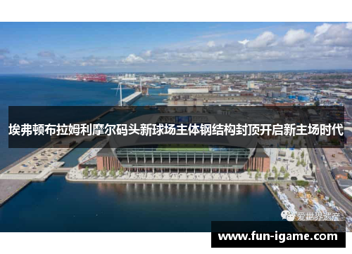 埃弗顿布拉姆利摩尔码头新球场主体钢结构封顶开启新主场时代 埃弗顿布拉姆利摩尔码头新球场主体钢结构封顶开启新主场时代