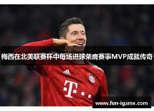 梅西在北美联赛杯中每场进球荣膺赛事MVP成就传奇 梅西在北美联赛杯中每场进球荣膺赛事MVP成就传奇