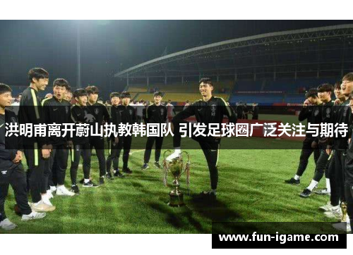 洪明甫离开蔚山执教韩国队 引发足球圈广泛关注与期待 洪明甫离开蔚山执教韩国队 引发足球圈广泛关注与期待