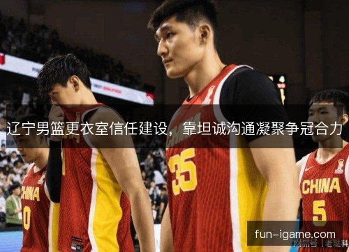 辽宁男篮更衣室信任建设，靠坦诚沟通凝聚争冠合力